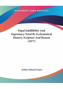 Papal Infallibility And Supremacy Tried By Ecclesiastical History, Scripture And Reason (1877)