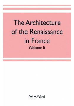 The architecture of the renaissance in France, a history of the evolution of the arts of building, decoration and garden design under classical influence from 1495 to 1830 (Volume I)