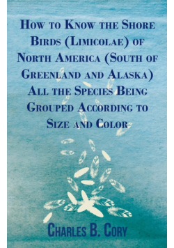 How to Know the Shore Birds (Limicolae) of North America (South of Greenland and Alaska) All the Species Being Grouped According to Size and Color