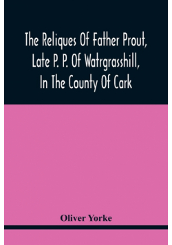 The Reliques Of Father Prout, Late P. P. Of Watrgrasshill, In The County Of Cark