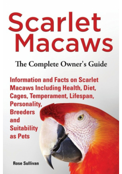 Scarlet Macaws, Information and Facts on Scarlet Macaws, The Complete Owner's Guide including Breeding, Lifespan, Personality, Cages, Temperament, Diet and Keeping them as Pets