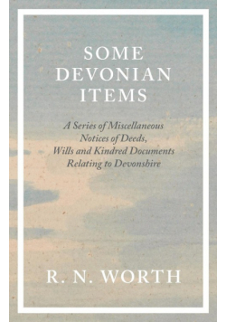 Some Devonian Items - A Series of Miscellaneous Notices of Deeds, Wills and Kindred Documents Relating to Devonshire