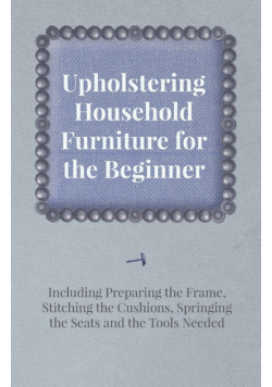 Upholstering Household Furniture for the Beginner - Including Preparing the Frame, Stitching the Cushions, Springing the Seats and the Tools Needed