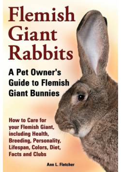 Flemish Giant Rabbits, A Pet Owner's Guide to Flemish Giant Bunnies How to Care for your Flemish Giant, including Health, Breeding, Personality, Lifespan, Colors, Diet, Facts and Clubs