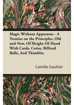 Magic Without Apparatus - A Treatise on the Principles, Old and New, Of Sleight-Of-Hand With Cards, Coins, Billiard Balls, And Thimbles