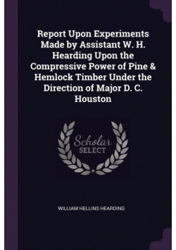 Report Upon Experiments Made by Assistant W. H. Hearding Upon the Compressive Power of Pine & Hemlock Timber Under the Direction of Major D. C. Houston