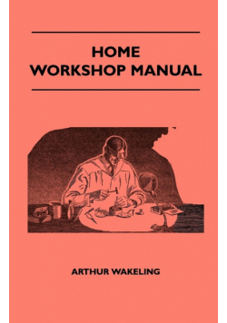 Home Workshop Manual - How To Make Furniture, Ship And Airplane Models, Radio Sets, Toys, Novelties, House And Garden Conveniences, Sporting Equipment, Woodworking Methods, Use And Care Of Tools, Wood Turning And Art Metal Work, Painting And Decorating