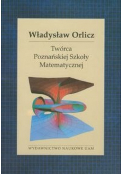 Władysław Orlicz. Twórca Poznańskiej Szkoły Matematycznej