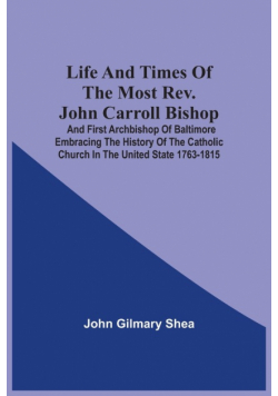 Life And Times Of The Most Rev. John Carroll Bishop And First Archbishop Of Baltimore Embracing The History Of The Catholic Church In The United State 1763-1815