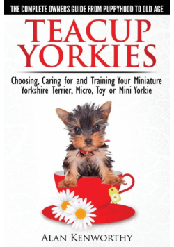 Teacup Yorkies - The Complete Owners Guide. Choosing, Caring for and Training Your Miniature Yorkshire Terrier, Micro, Toy or Mini Yorkie.
