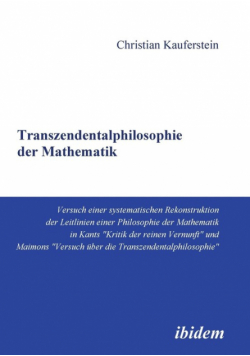 Transzendentalphilosophie der Mathematik. Versuch einer systematischen Rekonstruktion der Leitlinien einer Philosophie der Mathematik in Kants "Kritik der reinen Vernunft" und Maimons "Versuch über die Transzendentalphilosophie"