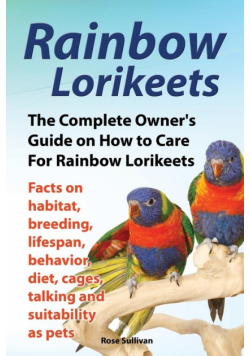 Rainbow Lorikeets, The Complete Owner's Guide on How to Care For Rainbow Lorikeets, Facts on habitat, breeding, lifespan, behavior, diet, cages, talking and suitability as pets