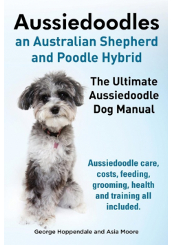 Aussiedoodles. the Ultimate Aussiedoodle Dog Manual. Aussiedoodle Care, Costs, Feeding, Grooming, Health and Training All Included.