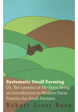 Systematic Small Farming - Or, The Lessons Of My Farm Being An Introduction To Modern Farm Practice For Small Farmer