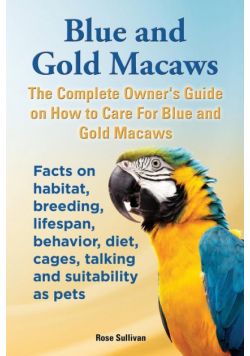 Blue and Gold Macaws, The Complete Owner's Guide on How to Care For Blue and Yellow Macaws, Facts on habitat, breeding, lifespan, behavior, diet, cages, talking and suitability as pets