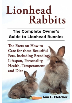 Lionhead Rabbits The Complete Owner's Guide to Lionhead Bunnies The Facts on How to Care for these Beautiful Pets, including Breeding, Lifespan, Personality, Health, Temperament and Diet