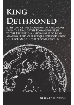 Kings Dethroned - A History of the Evolution of Astronomy from the Time of the Roman Empire up to the Present Day;Showing it to be an Amazing Series of Blunders Founded Upon an Error Made in the Second Century