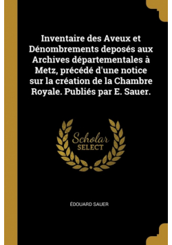 Inventaire des Aveux et Dénombrements deposés aux Archives départementales à Metz, précédé d'une notice sur la création de la Chambre Royale. Publiés par E. Sauer.