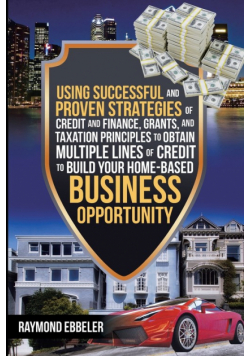 Using Successful and Proven Strategies of Credit and Finance, Grants, and Taxation Principles to Obtain Multiple Lines of Credit to Build Your Home-Based Business Opportunity