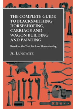 The Complete Guide to Blacksmithing Horseshoeing, Carriage and Wagon Building and Painting - Based on the Text Book on Horseshoeing