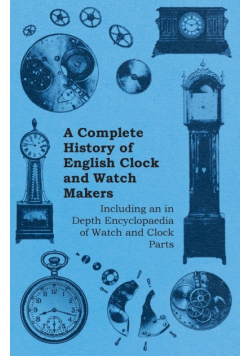 A Complete History of English Clock and Watch Makers - Including an in Depth Encyclopaedia of Watch and Clock Parts