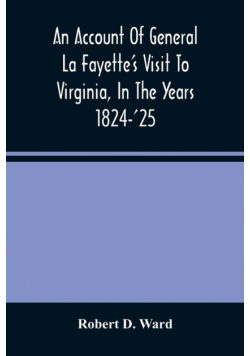 An Account Of General La Fayette'S Visit To Virginia, In The Years 1824-'25, Containing Full Circumstantial Reports Of His Receptions In Washington, Alexandria, Mount Vernon, Yorktown, Williamsburg, Norfolk, Richmond, Petersburg, Goochland, Fluvanna, Mont