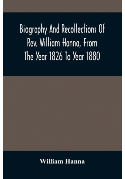 Biography And Recollections Of Rev. William Hanna, From The Year 1826 To Year 1880