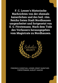F. C. Lesser's Historische Nachrichten von der ehemals kaiserlichen und des heil. röm. Reichs freien Stadt Nordhausen umgearbeitet und fortgesetzt von E. G. Förstemann. Nach dem Tode des Verfassers herausgegeben vom Magistrate zu Nordhausen.