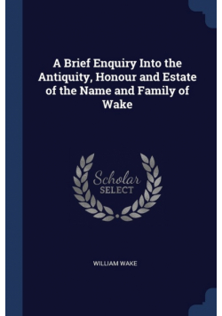A Brief Enquiry Into the Antiquity, Honour and Estate of the Name and Family of Wake