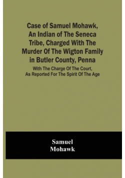 Case Of Samuel Mohawk, An Indian Of The Seneca Tribe, Charged With The Murder Of The Wigton Family In Butler County, Penna. With The Charge Of The Court, As Reported For The Spirit Of The Age