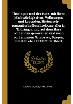 Thüringen und der Harz, mit ihren Merkwürdigkeiten, Volkssagen und Legenden. Historisch-romantische Beschreibung aller in Thüringen und auf dem Harz vorhanden gewesenen und noch vorhandenen Schlösser, Burgen, Klöster, etc. SECHSTER BAND