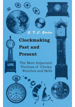 Clockmaking - Past And Present;With Which Is Incorporated The More Important Portions Of 'Clocks, Watches And Bells,' By The Late Lord Grimthorpe Relating To Turret Clocks And Gravity Escapements