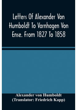 Letters Of Alexander Von Humboldt To Varnhagen Von Ense. From 1827 To 1858. With Extracts From Varnhagen'S Diaries, And Letters Of Varnhagen And Others To Humboldt