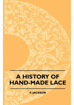 A History Of Hand-Made Lace - Dealing With The Origin Of Lace, The Growth Of The Great Lace Centres, The Mode Manufacture, The Methods Of Distinguishing And The Care Of Various Kinds Of Lace