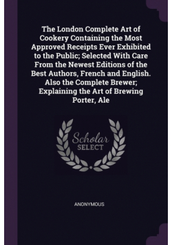 The London Complete Art of Cookery Containing the Most Approved Receipts Ever Exhibited to the Public; Selected With Care From the Newest Editions of the Best Authors, French and English. Also the Complete Brewer; Explaining the Art of Brewing Porter, Ale