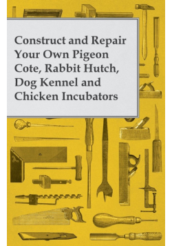 Construct and Repair Your Own Pigeon Cote, Rabbit Hutch, Dog Kennel and Chicken Incubators