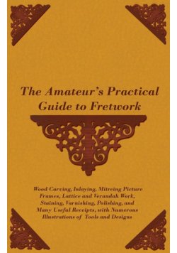 The Amateur's Practical Guide to Fretwork, Wood Carving, Inlaying, Mitreing Picture Frames, Lattice and Verandah Work, Staining, Varnishing, Polishing, and Many Useful Receipts, with Numerous Illustrations of Tools and Designs