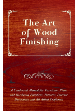 The Art of Wood Finishing - A Condensed Manual for Furniture, Piano and Hardwood Finishers, Painters, Interior Decorators and All Allied Craftsmen