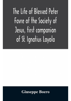The life of Blessed Peter Favre of the Society of Jesus, first companion of St. Ignatius Loyola